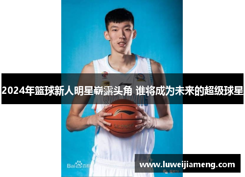 2024年篮球新人明星崭露头角 谁将成为未来的超级球星 2024年篮球新人明星崭露头角 谁将成为未来的超级球星