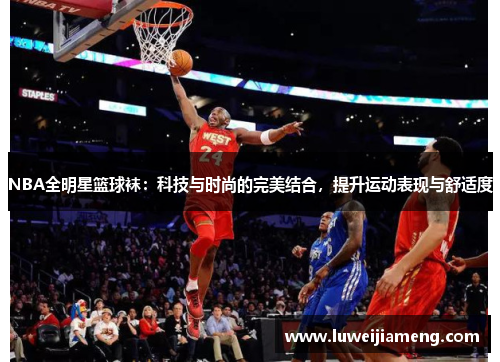 NBA全明星篮球袜:科技与时尚的完美结合,提升运动表现与舒适度 NBA全明星篮球袜:科技与时尚的完美结合,提升运动表现与舒适度