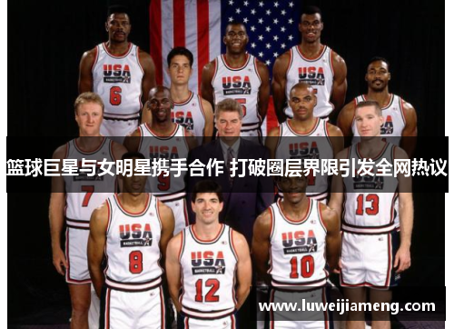 篮球巨星与女明星携手合作 打破圈层界限引发全网热议 篮球巨星与女明星携手合作 打破圈层界限引发全网热议