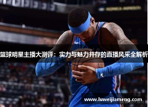 篮球明星主播大测评:实力与魅力并存的直播风采全解析 篮球明星主播大测评:实力与魅力并存的直播风采全解析