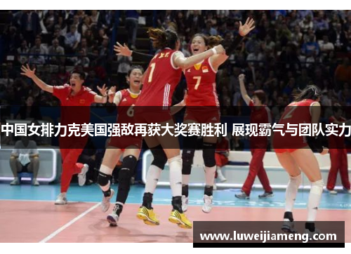 中国女排力克美国强敌再获大奖赛胜利 展现霸气与团队实力