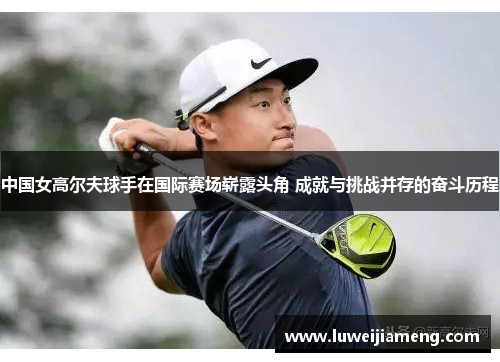 中国女高尔夫球手在国际赛场崭露头角 成就与挑战并存的奋斗历程