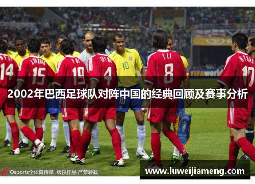 2002年巴西足球队对阵中国的经典回顾及赛事分析