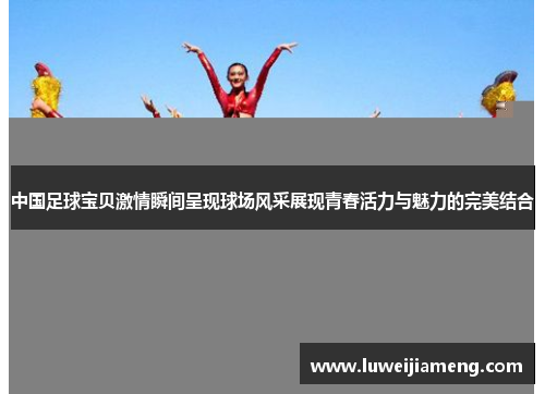 中国足球宝贝激情瞬间呈现球场风采展现青春活力与魅力的完美结合 中国足球宝贝激情瞬间呈现球场风采展现青春活力与魅力的完美结合