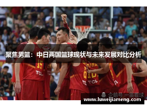 聚焦男篮:中日两国篮球现状与未来发展对比分析 聚焦男篮:中日两国篮球现状与未来发展对比分析