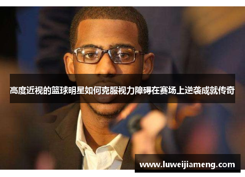 高度近视的篮球明星如何克服视力障碍在赛场上逆袭成就传奇 高度近视的篮球明星如何克服视力障碍在赛场上逆袭成就传奇